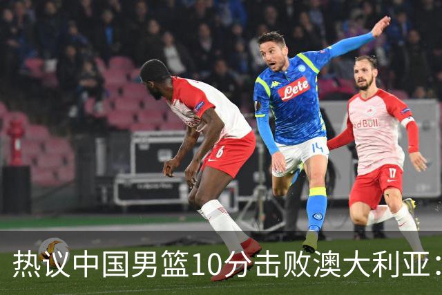 热议中国男篮10分击败澳大利亚：王俊杰崔永熙领衔锋线爆发引盛赞