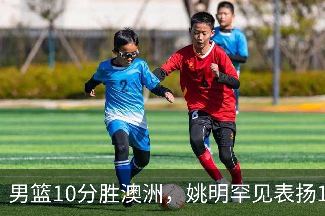男篮10分胜澳洲，姚明罕见表扬1人像诺维茨基，20年噩梦终于醒了